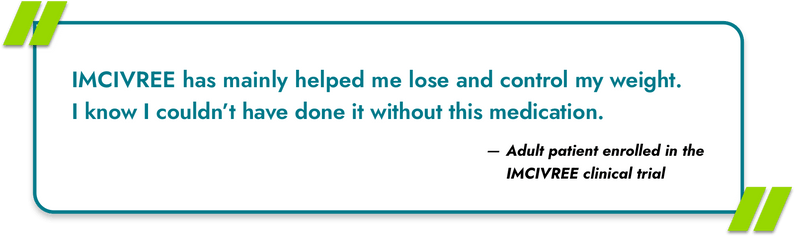 IMCIVREE has mainly helped me lose and control my weight. I know I couldn't have done it without this medication. - Adult patient enrolled in the IMCIVREE clinical trial